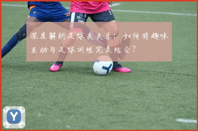 深度解析足球夹夹乐：如何将趣味互动与足球训练完美结合？