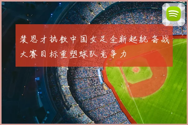 裴恩才执教中国女足全新起航 备战大赛目标重塑球队竞争力