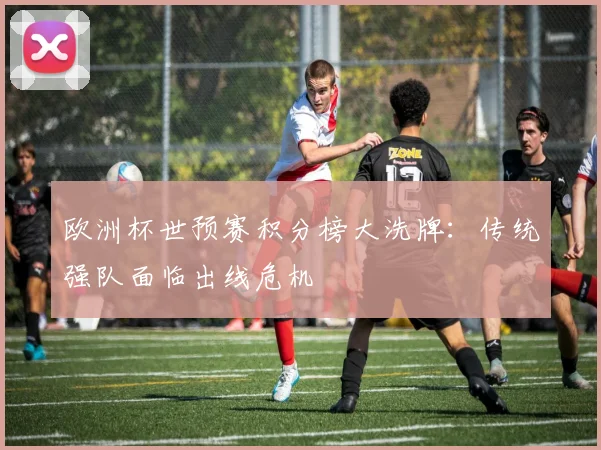 欧洲杯世预赛积分榜大洗牌：传统强队面临出线危机